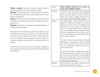 9Cuaderno de trabajo
Titular o cabeza. Parte con la que los medios llaman la
atención del público; por ello, debe ser atractivo.
Entrada. Primer párrafo de la nota informativa. En ella de-
ben contestarse las primeras cuatro preguntas de las seis
que se mencionaron.
Cuerpo. Parte de la nota informativa en que se amplía la
información de la entrada; incluye las respuestas a las pre-
guntas 5 y 6.
Remate. Para finalizar, en esta sección suelen añadirse a la
noticia datos secundarios.
Esta estructura se determinó a partir de los hábitos de los
consumidores de noticias, quienes en su mayoría sólo leen
el titular y el primer párrafo de las notas informativas. Por
eso, si el objetivo es que la población tenga la máxima in-
formación posible, hay que incluir lo más importante en la
entrada.
Para ilustrar el orden de una nota informativa, imaginemos
que queremos reportar lo que pasó en la novela Don Quijote
de la Mancha.
Titular Muere hidalgo ingenioso tras recorrer el
reino como caballero andante
Entrada La Mancha, 1605. Un hombre de la tercera edad
murió en su casa después de haber emprendi-
do una aventura delirante en la que recorrió el
feudo con su amigo y cuidador. Durante los últi-
mos meses, vivió como caballero andante.
Cuerpo Don Alonso Quijano, mejor conocido como don
Quijote de la Mancha, se despertó un día atur-
dido por todas las historias de caballeros que
había leído en su vida. Se puso su armadura y,
junto con su amigo Sancho Panza, emprendió
una aventura digna de cualquier cantador. Mon-
tado en su caballo Rocinante, se dispuso a bus-
car a su amada Dulcinea, una doncella de la que
no se tiene conocimiento.
Entre las hazañas que se le atribuyen está la de
enfrentarse a unos gigantes, que en realidad
eran molinos de viento, y la de convertir a San-
cho en un gobernador excelente, aunque esa
aventura duró poco.
Sancho Panza aseguró siempre haber estado
consciente del delirio del caballero. Sin embar-
go, no le importó acompañarlo como escudero
para cuidar al buen señor. “Fue una experiencia
interesante; aprendí mucho de la vida”, dijo esta
mañana después del funeral.
Remate Se dice que, en sus últimos momentos, don
Alonso Quijano recobró la cordura.
 