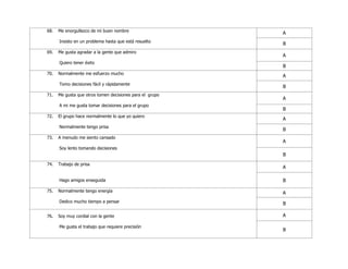 68. Me enorgullezco de mi buen nombre
Insisto en un problema hasta que está resuelto
A
B
69. Me gusta agradar a la gente que admiro
Quiero tener éxito
A
B
70. Normalmente me esfuerzo mucho
Tomo decisiones fácil y rápidamente
A
B
71. Me gusta que otros tomen decisiones para el grupo
A mi me gusta tomar decisiones para el grupo
A
B
72. El grupo hace normalmente lo que yo quiero
Normalmente tengo prisa
A
B
73. A menudo me siento cansado
Soy lento tomando decisiones
A
B
74. Trabajo de prisa
Hago amigos enseguida
A
B
75. Normalmente tengo energía
Dedico mucho tiempo a pensar
A
B
76. Soy muy cordial con la gente
Me gusta el trabajo que requiere precisión
A
B
 