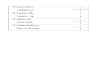 87. Me gusta pensar sobre teoría
Me gusta trabajar con detalles
A
B
88. Me gusta trabajar con detalles
Me gusta organizar mi trabajo
A
B
89. Pongo las cosas en su sitio
Normalmente soy agradable
A
B
90. Me gusta que me digan que he de hacer
Tengo que terminar lo que he empezado
A
B
 