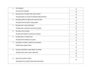 1. Soy trabajador
Soy de humor invariable
A
B
2. Me gusta hacer el trabajo mejor que los demás
Me gusta seguir con lo que he empezado hasta terminarlo
A
B
3. Me gusta enseñar a la gente cómo hacer las cosas
Me gusta hacer las cosas lo mejor posible
A
B
4. Me gusta hacer cosas entretenidas
Me gusta decir a la gente lo que tiene que hacer
A
B
5. Me gusta unirme a grupos
Me gusta ser tomado en cuenta por los grupos
A
B
6. Me gusta hacer un amigo íntimo
Me gusta hacer amistad con e! grupo
A
B
7. Soy rápido en cambiar, cuando lo creo necesario
Intento hacer amigos íntimos
A
B
8. Me gusta "devolverla" cuando alguien me ofende
Me gusta hacer cosas nuevas o diferentes
A
B
9. Quiero que mi jefe me estime
Me gusta decir a la gente cuándo están equivocados
A
B
 