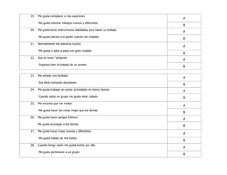 19. Me gusta complacer a mis superiores
Me gusta intentar trabajos nuevos y diferentes
A
B
20. Me gusta tener instrucciones detalladas para hacer un trabajo.
Me gusta decirlo a la gente cuando me molesta.
A
B
21. Normalmente me esfuerzo mucho
Me gusta ir paso a paso con gran cuidado
A
B
22. Soy un buen "dirigente'
Organizo bien el trabajo de un puesto
A
B
23. Me enfado con facilidad
Soy lento tomando decisiones
A
B
24. Me gusta trabajar en varias actividades al mismo tiempo
Cuando estoy en grupo me gusta estar callado
A
B
25. Me encanta que me inviten
Me gusta hacer las cosas mejor que los demás
A
B
26. Me gusta hacer amigos Íntimos
Me gusta aconsejar a los demás
A
B
27. Me gusta hacer cosas nuevas y diferentes
Me gusta hablar de mis éxitos
A
B
28. Cuando tengo razón me gusta luchar por ella
Me gusta pertenecer a un grupo
A
B
 