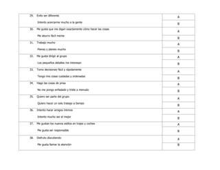 29. Evito ser diferente
Intento acercarme mucho a la gente
A
B
30. Me gusta que me digan exactamente cómo hacer las cosas
Me aburro fácil mente
A
B
31. Trabajo mucho
Pienso y planeo mucho
A
B
32. Me gusta dirigir al grupo
Los pequeños detalles me interesan
A
B
33. Tomo decisiones fácil y rápidamente
Tengo mis cosas cuidadas y ordenadas
A
B
34. Hago las cosas de prisa
No me pongo enfadado y triste a menudo
A
B
35. Quiero ser parte del grupo
Quiero hacer un solo trabajo a tiempo
A
B
36. Intento hacer amigos íntimos
Intento mucho ser el mejor
A
B
37. Me gustan los nuevos estilos en trajes y coches
Me gusta ser responsable
A
B
38. Disfruto discutiendo
Me gusta llamar la atención
A
B
 