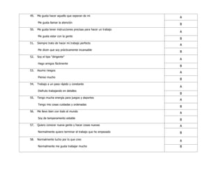49. Me gusta hacer aquello que esperan de mi
Me gusta llamar la atención
A
B
50. Me gusta tener instrucciones precisas para hacer un trabajo
Me gusta estar con la gente
A
B
51. Siempre trato de hacer mi trabajo perfecto
Me dicen que soy prácticamente incansable
A
B
52. Soy el tipo "dirigente"
Hago amigos fácilmente
A
B
53. Asumo riesgos
Pienso mucho
A
B
54. Trabajo a un paso rápido y constante
Disfruto trabajando en detalles
A
B
55. Tengo mucha energía para juegos y deportes
Tengo mis cosas cuidadas y ordenadas
A
B
56. Me llevo bien con todo el mundo
Soy de temperamento estable
A
B
57. Quiero conocer nueva gente y hacer cosas nuevas
Normalmente quiero terminar el trabajo que he empezado
A
B
58. Normalmente lucho por lo que creo
Normalmente me gusta trabajar mucho
A
B
 
