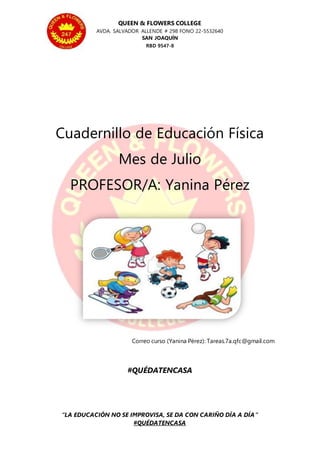 QUEEN & FLOWERS COLLEGE
AVDA. SALVADOR ALLENDE # 298 FONO 22-5532640
SAN JOAQUÍN
RBD 9547-8
“LA EDUCACIÓN NO SE IMPROVISA, SE DA CON CARIÑO DÍA A DÍA”
#QUÉDATENCASA
Cuadernillo de Educación Física
Mes de Julio
PROFESOR/A: Yanina Pérez
Correo curso (Yanina Pérez): Tareas.7a.qfc@gmail.com
#QUÉDATENCASA
 
