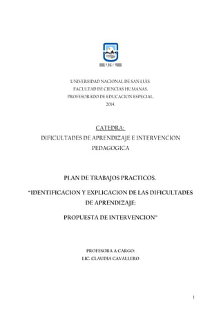UNIVERSIDAD NACIONAL DE SAN LUIS.
FACULTAD DE CIENCIAS HUMANAS.
PROFESORADO DE EDUCACION ESPECIAL.
2014.
CATEDRA:
DIFICULTADES DE APRENDIZAJE E INTERVENCION
PEDAGOGICA
PLAN DE TRABAJOS PRACTICOS.
“IDENTIFICACION Y EXPLICACION DE LAS DIFICULTADES
DE APRENDIZAJE:
PROPUESTA DE INTERVENCION”
PROFESORA A CARGO:
LIC. CLAUDIA CAVALLERO
1
 