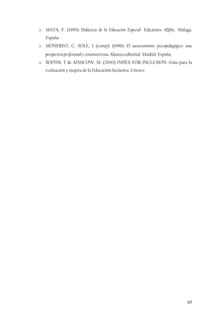 o MATA, F. (1999) Didáctica de la Educación Especial. Ediciones Aljibe. Málaga.
España
o MONEREO, C. SOLE, I (comp) (1996) El asesoramiento psicopedagógico: una
perspectiva profesional y constructivista. Alianza editorial. Madrid. España
o BOOTH, T & AINSCOW, M. (2000) INDEX FOR INCLUSION: Guía para la
evaluación y mejora de la Educación Inclusiva. Unesco
65
 