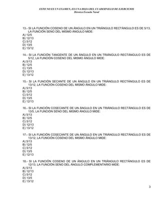 ESTO NO ES UN EXAMEN, ES UNA HOJA DEL CUADERNILLO DE EJERCICIOS
Heroica Escuela Naval
3
13.- SI LA FUNCIÓN COSENO DE UN ÁNGULO EN UN TRIÁNGULO RECTÁNGULO ES DE 5/13,
LA FUNCIÓN SENO DEL MISMO ÁNGULO MIDE:
A) 12/5
B) 12/13
C) 5/12
D) 13/5
E) 13/12
14.- SI LA FUNCIÓN TANGENTE DE UN ÁNGULO EN UN TRIÁNGULO RECTÁNGULO ES DE
5/12, LA FUNCIÓN COSENO DEL MISMO ÁNGULO MIDE:
A) 5/13
B) 12/5
C) 13/5
D) 12/13
E) 13/12
15.- SI LA FUNCIÓN SECANTE DE UN ÁNGULO EN UN TRIÁNGULO RECTÁNGULO ES DE
13/12, LA FUNCIÓN COSENO DEL MISMO ÁNGULO MIDE:
A) 5/13
B) 12/5
C) 5/12
D) 13/5
E) 12/13
16.- SI LA FUNCIÓN COSECANTE DE UN ÁNGULO EN UN TRIÁNGULO RECTÁNGULO ES DE
13/5, LA FUNCIÓN SENO DEL MISMO ÁNGULO MIDE:
A) 5/13
B) 12/5
C) 5/12
D) 12/13
E) 13/12
17.- SI LA FUNCIÓN COSECANTE DE UN ÁNGULO EN UN TRIÁNGULO RECTÁNGULO ES DE
13/12, LA FUNCIÓN COSENO DEL MISMO ÁNGULO MIDE:
A) 5/13
B) 12/5
C) 5/12
D) 13/5
E) 12/13
18.- SI LA FUNCIÓN COSENO DE UN ÁNGULO EN UN TRIÁNGULO RECTÁNGULO ES DE
12/13, LA FUNCIÓN SENO DEL ÁNGULO COMPLEMENTARIO MIDE:
A) 5/13
B) 12/13
C) 5/12
D) 13/5
E) 13/12
 