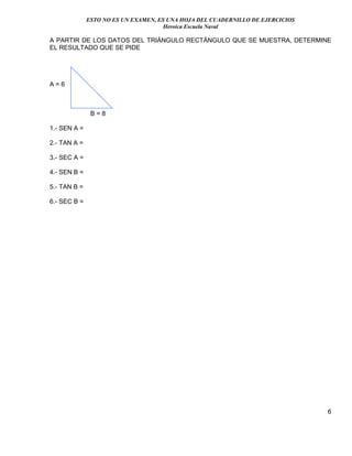 ESTO NO ES UN EXAMEN, ES UNA HOJA DEL CUADERNILLO DE EJERCICIOS
Heroica Escuela Naval
6
A PARTIR DE LOS DATOS DEL TRIÁNGULO RECTÁNGULO QUE SE MUESTRA, DETERMINE
EL RESULTADO QUE SE PIDE
A = 6
B = 8
1.- SEN A =
2.- TAN A =
3.- SEC A =
4.- SEN B =
5.- TAN B =
6.- SEC B =
 