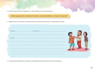 37
•	 Formo un grupo de tres integrantes, e intercambiamos nuestras opiniones.
•	 Con la guía de la profesora o el profesor contrastamos nuestra opinión con la de otro grupo.
Estamos				con la frase
porque
•	 Elegimos una de las frases y escribimos por qué estamos de acuerdo o en desacuerdo con ella.
¿Todo el grupo está de acuerdo con las frases?, ¿en qué coincidimos?, ¿en qué no?, ¿por qué?
 