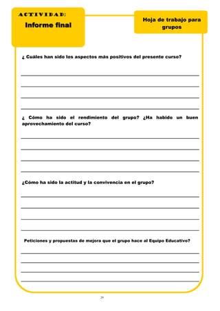 29
ACTIVIDADACTIVIDADACTIVIDAD:
Hoja de trabajo para
gruposInforme finalInforme final
¿ Cuáles han sido los aspectos más positivos del presente curso?
¿ Cómo ha sido el rendimiento del grupo? ¿Ha habido un buen
aprovechamiento del curso?
¿Cómo ha sido la actitud y la convivencia en el grupo?
Peticiones y propuestas de mejora que el grupo hace al Equipo Educativo?
 
