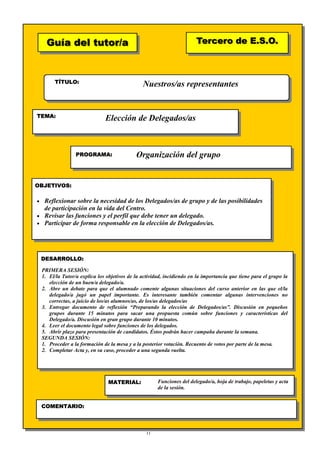 11
Guía del tutor/aGuía del tutor/a
TÍTULO:
TEMA:
PROGRAMA:
OBJETIVOS:
DESARROLLO:
Tercero de E.S.O.Tercero de E.S.O.
MATERIAL:
COMENTARIO:
Nuestros/as representantes
Elección de Delegados/as
Organización del grupo
• Reflexionar sobre la necesidad de los Delegados/as de grupo y de las posibilidades
de participación en la vida del Centro.
• Revisar las funciones y el perfil que debe tener un delegado.
• Participar de forma responsable en la elección de Delegados/as.
PRIMERA SESIÓN:
1. El/la Tutor/a explica los objetivos de la actividad, incidiendo en la importancia que tiene para el grupo la
elección de un buen/a delegado/a.
2. Abre un debate para que el alumnado comente algunas situaciones del curso anterior en las que el/la
delegado/a jugó un papel importante. Es interesante también comentar algunas intervenciones no
correctas, a juicio de los/as alumnos/as, de los/as delegados/as
3. Entregar documento de reflexión “Preparando la elección de Delegados/as”. Discusión en pequeños
grupos durante 15 minutos para sacar una propuesta común sobre funciones y características del
Delegado/a. Discusión en gran grupo durante 10 minutos.
4. Leer el documento legal sobre funciones de los delegados.
5. Abrir plazo para presentación de candidatos. Éstos podrán hacer campaña durante la semana.
SEGUNDA SESIÓN:
1. Proceder a la formación de la mesa y a la posterior votación. Recuento de votos por parte de la mesa.
2. Completar Acta y, en su caso, proceder a una segunda vuelta.
Funciones del delegado/a, hoja de trabajo, papeletas y acta
de la sesión.
 