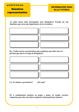 12
C)¿ Te animas a presentarte? ¿Por qué?
D) A continuación reuniros en grupo y poner en común vuestras
respuestas para dar una única respuesta consensuada por todos/as.
A) ¿Qué tareas debe desempeñar un/a delegado/a? Escribe las seis
funciones que creas más importantes en los recuadros.
B) ¿ Cuáles son las características que consideras que debe tener la
persona que ejerza el cargo de delegado/a?
NuestrosNuestros
representantesrepresentantes
INFORMACIÓN PARA
EL/LA TUTOR/A
ACTIVIDADACTIVIDADACTIVIDAD:
 