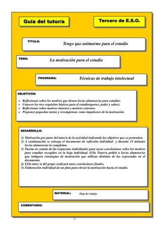 21
Guía del tutor/aGuía del tutor/a
TÍTULO:
TEMA:
PROGRAMA:
OBJETIVOS:
DESARROLLO:
Tercero de E.S.O.Tercero de E.S.O.
MATERIAL:
COMENTARIO:
Tengo que animarme para el estudio
La motivación para el estudio
Técnicas de trabajo intelectual
• Reflexionar sobre los motivos que tienen los/as alumnos/as para estudiar.
• Conocer los tres requisitos básicos para el estudio(querer, poder y saber).
• Reflexionar sobre motivos internos y motivos externos.
• Proponer pequeñas metas y recompensas como impulsores de la motivación.
1) Motivación por parte del tutor/a de la actividad indicando los objetivos que se pretenden.
2) A continuación se entrega el documento de reflexión individual y durante 15 minutos
los/as alumnos/as lo completan.
3) Puesta en común de las respuestas individuales para sacar conclusiones sobre los motivos
para estudiar recogidos en la hoja individual. El/la Tutor/a pedirá a los/as alumnos/as
que indiquen estrategias de motivación que utilizan distintas de las expresadas en el
documento.
4) El/la tutor /a del grupo realizará unas conclusiones finales.
5) Elaboración individual de un plan para elevar la motivación hacia el estudio.
Hoja de trabajo.
 