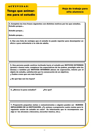 23
3. Completa las tres frases siguientes con distintos motivos por los que estudias.
Estudio porque...
Estudio porque...
Estudio porque...
4. Haz una lista de ventajas que el estudio te puede reportar para desempeñar un
oficio o para enfrentarte a la vida de adulto.
5. Una persona puede sentirse inclinada hacia el estudio por MOTIVOS EXTERNOS
(premio o buena nota, complacer las expectativas de los padres, prestigio ante los
demás) o también por MOTIVOS INTERNOS (deseo de superación, interés por el
objeto de estudio, satisfacción por la consecución de un objetivo).
¿ Cuáles crees que son más fuertes?
¿ De qué tipo son los tuyos?
6. ¿Merece la pena estudiar? ¿Por qué?
7. Proponerte pequeñas metas o comunicárselas a alguien pueden ser BUENOS
IMPULSORES DE LA MOTIVACIÓN. ¿Te animas a proponerte cuatro metas para la
siguiente sesión de estudio en casa? Es interesante que te recompenses con
algo si las alcanzas ( descanso, escuchar música, etc.).
TTengo que animaengo que animar-r-
me para el estudiome para el estudio
Hoja de trabajo para
el/la alumno/a
ACTIVIDADACTIVIDADACTIVIDAD:
 