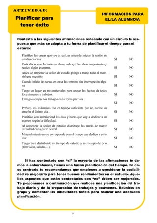 25
Planificar paraPlanificar para
tteener éxitoner éxito
Planifico las tareas que voy a realizar antes de iniciar la sesión de
estudio en casa . SI NO
Cada día reviso lo dado en clase, subrayo las ideas importantes y
realizo algún esquema. SI NO
Antes de empezar la sesión de estudio pongo a mano todo el mate-
rial que necesito. SI NO
Cuando inicio las tareas en casa las termino sin interrupción algu-
na . SI NO
Tengo un lugar en mis materiales para anotar las fechas de todos
los exámenes y trabajos . SI NO
Entrego siempre los trabajos en la fecha prevista .
SI NO
Preparo los exámenes con el tiempo suficiente par no darme un
atracón el último día . SI NO
Planifico con anterioridad los días y horas que voy a dedicar a un
examen según la dificultad. SI NO
Al comenzar la sesión de estudio distribuyo las tareas de mayor
dificultad en la parte central.. SI NO
Mi rendimiento no se corresponde con el tiempo que dedico a estu-
diar. SI NO
Tengo bien distribuido mi tiempo de estudio y mi tiempo de ocio
(televisión, salidas,...) . SI NO
Contesta a las siguientes afirmaciones rodeando con un círculo la res-
puesta que más se adapta a tu forma de planificar el tiempo para el
estudio:
Si has contestado con “si” la mayoría de las afirmaciones te da-
mos la enhorabuena, tienes una buena planificación del tiempo. En ca-
so contrario te recomendamos que empieces a considerar la posibili-
dad de mejorarla para tener buenos rendimientos en el estudio. Aque-
llos aspectos que están contestados con “no” deben ser mejorados.
Te proponemos a continuación que realices una planificación del tra-
bajo diario y de la preparación de trabajos y exámenes. Reuniros en
grupo y comentar las dificultades tenéis para realizar una adecuada
planificación.
INFORMACIÓN PARA
EL/LA ALUMNO/A
ACTIVIDADACTIVIDADACTIVIDAD:
 