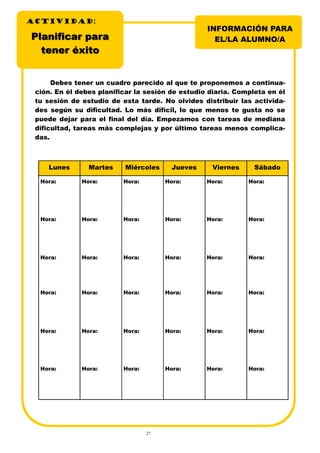 27
Debes tener un cuadro parecido al que te proponemos a continua-
ción. En él debes planificar la sesión de estudio diaria. Completa en él
tu sesión de estudio de esta tarde. No olvides distribuir las activida-
des según su dificultad. Lo más difícil, lo que menos te gusta no se
puede dejar para el final del día. Empezamos con tareas de mediana
dificultad, tareas más complejas y por último tareas menos complica-
das.
INFORMACIÓN PARA
EL/LA ALUMNO/A
ACTIVIDADACTIVIDADACTIVIDAD:
Planificar paraPlanificar para
tteener éxitoner éxito
Lunes Martes Miércoles Jueves Viernes Sábado
Hora: Hora: Hora: Hora: Hora: Hora:
Hora: Hora: Hora: Hora: Hora: Hora:
Hora: Hora: Hora: Hora: Hora: Hora:
Hora: Hora: Hora: Hora: Hora: Hora:
Hora: Hora: Hora: Hora: Hora: Hora:
Hora: Hora: Hora: Hora: Hora: Hora:
 