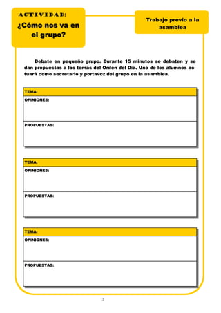 32
¿Cómo nos va en¿Cómo nos va en
el grupo?el grupo?
Trabajo previo a la
asamblea
Debate en pequeño grupo. Durante 15 minutos se debaten y se
dan propuestas a los temas del Orden del Día. Uno de los alumnos ac-
tuará como secretario y portavoz del grupo en la asamblea.
TEMA:
OPINIONES:
PROPUESTAS:
TEMA:
OPINIONES:
PROPUESTAS:
TEMA:
OPINIONES:
PROPUESTAS:
ACTIVIDADACTIVIDADACTIVIDAD:
 