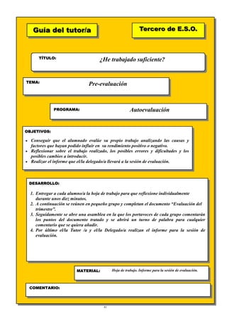 41
Guía del tutor/aGuía del tutor/a
TÍTULO:
TEMA:
PROGRAMA:
OBJETIVOS:
DESARROLLO:
Tercero de E.S.O.Tercero de E.S.O.
MATERIAL:
COMENTARIO:
♦
1.
¿He trabajado suficiente?
Pre-evaluación
Autoevaluación
• Conseguir que el alumnado evalúe su propio trabajo analizando las causas y
factores que hayan podido influir en su rendimiento positivo o negativo.
• Reflexionar sobre el trabajo realizado, los posibles errores y dificultades y los
posibles cambios a introducir.
• Realizar el informe que el/la delegado/a llevará a la sesión de evaluación.
1. Entregar a cada alumno/a la hoja de trabajo para que reflexione individualmente
durante unos diez minutos.
2. A continuación se reúnen en pequeño grupo y completan el documento “Evaluación del
trimestre”.
3. Seguidamente se abre una asamblea en la que los portavoces de cada grupo comentarán
los puntos del documento tratado y se abrirá un turno de palabra para cualquier
comentario que se quiera añadir.
4. Por último el/la Tutor /a y el/la Delegado/a realizan el informe para la sesión de
evaluación.
Hoja de trabajo. Informe para la sesión de evaluación.
 