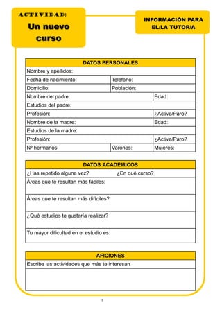 5
INFORMACIÓN PARA
EL/LA TUTOR/AUn nuevoUn nuevo
cursocurso
DATOS PERSONALES
Nombre y apellidos:
Fecha de nacimiento: Teléfono:
Domicilio: Población:
Nombre del padre: Edad:
Estudios del padre:
Profesión: ¿Activo/Paro?
Nombre de la madre: Edad:
Estudios de la madre:
Profesión: ¿Activa/Paro?
Nº hermanos: Varones: Mujeres:
DATOS ACADÉMICOS
¿Has repetido alguna vez? ¿En qué curso?
Áreas que te resultan más fáciles:
Áreas que te resultan más difíciles?
¿Qué estudios te gustaría realizar?
Tu mayor dificultad en el estudio es:
AFICIONES
Escribe las actividades que más te interesan
ACTIVIDADACTIVIDADACTIVIDAD:
 