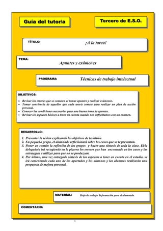 6
Guía del tutor/aGuía del tutor/a
TÍTULO:
TEMA:
PROGRAMA:
OBJETIVOS:
DESARROLLO:
Tercero de E.S.O.Tercero de E.S.O.
MATERIAL:
COMENTARIO:
¡A la tarea!
Apuntes y exámenes
Técnicas de trabajo intelectual
• Revisar los errores que se cometen al tomar apuntes y realizar exámenes.
• Tomar conciencia de aquellos que cada uno/a comete para realizar un plan de acción
personal.
• Conocer las condiciones necesarias para una buena toma de apuntes.
• Revisar los aspectos básicos a tener en cuenta cuando nos enfrentamos con un examen.
1. Presentar la sesión explicando los objetivos de la misma.
2. En pequeño grupo, el alumnado reflexionará sobre los casos que se le presentan.
3. Poner en común la reflexión de los grupos y hacer una síntesis de toda la clase. El/la
delegado/a irá recogiendo en la pizarra los errores que han encontrado en los casos y las
estrategias a utilizar para que no se produzcan.
4. Por último, una vez entregado síntesis de los aspectos a tener en cuenta en el estudio, se
irá comentando cada uno de los apartados y los alumnos y las alumnas realizarán una
propuesta de mejora personal.
Hoja de trabajo. Información para el alumnado.
 