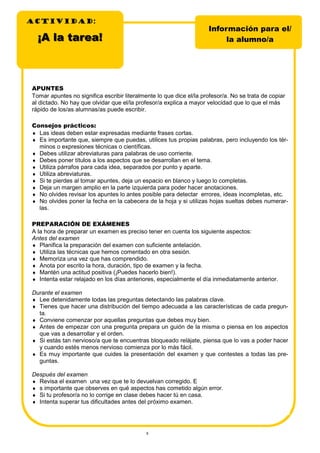 8
APUNTES
Tomar apuntes no significa escribir literalmente lo que dice el/la profesor/a. No se trata de copiar
al dictado. No hay que olvidar que el/la profesor/a explica a mayor velocidad que lo que el más
rápido de los/as alumnas/as puede escribir.
Consejos prácticos:
♦ Las ideas deben estar expresadas mediante frases cortas.
♦ Es importante que, siempre que puedas, utilices tus propias palabras, pero incluyendo los tér-
minos o expresiones técnicas o científicas.
♦ Debes utilizar abreviaturas para palabras de uso corriente.
♦ Debes poner títulos a los aspectos que se desarrollan en el tema.
♦ Utiliza párrafos para cada idea, separados por punto y aparte.
♦ Utiliza abreviaturas.
♦ Si te pierdes al tomar apuntes, deja un espacio en blanco y luego lo completas.
♦ Deja un margen amplio en la parte izquierda para poder hacer anotaciones.
♦ No olvides revisar los apuntes lo antes posible para detectar errores, ideas incompletas, etc.
♦ No olvides poner la fecha en la cabecera de la hoja y si utilizas hojas sueltas debes numerar-
las.
PREPARACIÓN DE EXÁMENES
A la hora de preparar un examen es preciso tener en cuenta los siguiente aspectos:
Antes del examen
♦ Planifica la preparación del examen con suficiente antelación.
♦ Utiliza las técnicas que hemos comentado en otra sesión.
♦ Memoriza una vez que has comprendido.
♦ Anota por escrito la hora, duración, tipo de examen y la fecha.
♦ Mantén una actitud positiva (¡Puedes hacerlo bien!).
♦ Intenta estar relajado en los días anteriores, especialmente el día inmediatamente anterior.
Durante el examen
♦ Lee detenidamente todas las preguntas detectando las palabras clave.
♦ Tienes que hacer una distribución del tiempo adecuada a las características de cada pregun-
ta.
♦ Conviene comenzar por aquellas preguntas que debes muy bien.
♦ Antes de empezar con una pregunta prepara un guión de la misma o piensa en los aspectos
que vas a desarrollar y el orden.
♦ Si estás tan nervioso/a que te encuentras bloqueado relájate, piensa que lo vas a poder hacer
y cuando estés menos nervioso comienza por lo más fácil.
♦ Es muy importante que cuides la presentación del examen y que contestes a todas las pre-
guntas.
Después del examen
♦ Revisa el examen una vez que te lo devuelvan corregido. E
♦ s importante que observes en qué aspectos has cometido algún error.
♦ Si tu profesor/a no lo corrige en clase debes hacer tú en casa.
♦ Intenta superar tus dificultades antes del próximo examen.
ACTIVIDADACTIVIDADACTIVIDAD:
Información para el/
la alumno/a¡A la tarea!¡A la tarea!
 