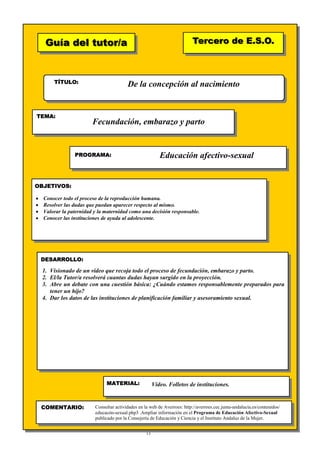13
Guía del tutor/aGuía del tutor/a
TÍTULO:
TEMA:
PROGRAMA:
OBJETIVOS:
DESARROLLO:
Tercero de E.S.O.Tercero de E.S.O.
MATERIAL:
COMENTARIO:
De la concepción al nacimiento
Fecundación, embarazo y parto
Educación afectivo-sexual
• Conocer todo el proceso de la reproducción humana.
• Resolver las dudas que puedan aparecer respecto al mismo.
• Valorar la paternidad y la maternidad como una decisión responsable.
• Conocer las instituciones de ayuda al adolescente.
1. Visionado de un vídeo que recoja todo el proceso de fecundación, embarazo y parto.
2. El/la Tutor/a resolverá cuantas dudas hayan surgido en la proyección.
3. Abre un debate con una cuestión básica: ¿Cuándo estamos responsablemente preparados para
tener un hijo?
4. Dar los datos de las instituciones de planificación familiar y asesoramiento sexual.
Vídeo. Folletos de instituciones.
Consultar actividades en la web de Averroes: http://averroes.cec.junta-andalucia.es/contenidos/
educacón-sexual.php3 .Ampliar información en el Programa de Educación Afectivo-Sexual
publicado por la Consejería de Educación y Ciencia y el Instituto Andaluz de la Mujer.
 