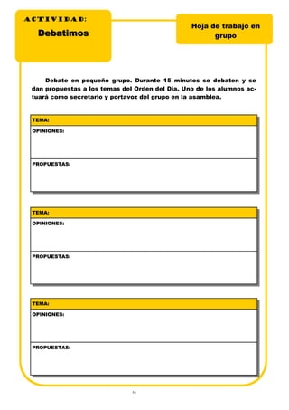 16
DebatimosDebatimos
Hoja de trabajo en
grupo
Debate en pequeño grupo. Durante 15 minutos se debaten y se
dan propuestas a los temas del Orden del Día. Uno de los alumnos ac-
tuará como secretario y portavoz del grupo en la asamblea.
TEMA:
OPINIONES:
PROPUESTAS:
TEMA:
OPINIONES:
PROPUESTAS:
TEMA:
OPINIONES:
PROPUESTAS:
ACTIVIDADACTIVIDADACTIVIDAD:
 