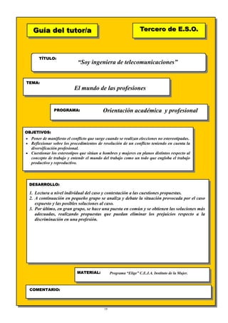 19
Guía del tutor/aGuía del tutor/a
TÍTULO:
TEMA:
PROGRAMA:
OBJETIVOS:
DESARROLLO:
Tercero de E.S.O.Tercero de E.S.O.
MATERIAL:
COMENTARIO:
♦
“Soy ingeniera de telecomunicaciones”
El mundo de las profesiones
Orientación académica y profesional
• Poner de manifiesto el conflicto que surge cuando se realizan elecciones no estereotipadas.
• Reflexionar sobre los procedimientos de resolución de un conflicto teniendo en cuenta la
diversificación profesional.
• Cuestionar los estereotipos que sitúan a hombres y mujeres en planos distintos respecto al
concepto de trabajo y entendr el mundo del trabajo como un todo que engloba el trabajo
productivo y reproductivo.
1. Lectura a nivel individual del caso y contestación a las cuestiones propuestas.
2. A continuación en pequeño grupo se analiza y debate la situación provocada por el caso
expuesto y las posibles soluciones al caso.
3. Por último, en gran grupo, se hace una puesta en común y se obtienen las soluciones más
adecuadas, realizando propuestas que puedan eliminar los prejuicios respecto a la
discriminación en una profesión.
Programa “Elige” C.E.J.A. Instituto de la Mujer.
 