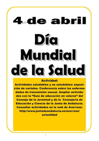 4
Actividad:
Actividades saludables y no saludables: exposi-
ción de carteles. Conferencia sobre las enferme-
dades de transmisión sexual. Ampliar activida-
des con la “Guía de educación en valores” del
Consejo de la Juventud y de la Consejería de
Educación y Ciencia de la Junta de Andalucía.
Consultar actividades en la web de Averroes:
http://www.juntadeandalucia.es/averroes/
actualidad
 