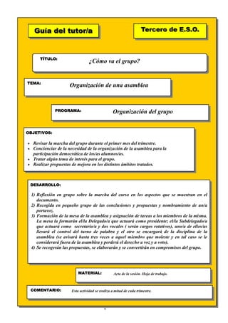 9
Guía del tutor/aGuía del tutor/a
TÍTULO:
TEMA:
PROGRAMA:
OBJETIVOS:
DESARROLLO:
Tercero de E.S.O.Tercero de E.S.O.
MATERIAL:
COMENTARIO:
¿Cómo va el grupo?
Organización de una asamblea
Organización del grupo
• Revisar la marcha del grupo durante el primer mes del trimestre.
• Concienciar de la necesidad de la organización de la asamblea para la
participación democrática de los/as alumnos/as.
• Tratar algún tema de interés para el grupo.
• Realizar propuestas de mejora en los distintos ámbitos tratados.
1) Reflexión en grupo sobre la marcha del curso en los aspectos que se muestran en el
documento.
2) Recogida en pequeño grupo de las conclusiones y propuestas y nombramiento de un/a
portavoz.
3) Formación de la mesa de la asamblea y asignación de tareas a los miembros de la misma.
La mesa la formarán el/la Delegado/a que actuará como presidente; el/la Subdelegado/a
que actuará como secretario/a y dos vocales ( serán cargos rotativos), uno/a de ellos/as
llevará el control del turno de palabra y el otro se encargará de la disciplina de la
asamblea (se avisará hasta tres veces a aquel miembro que moleste y en tal caso se le
considerará fuera de la asamblea y perderá el derecho a voz y a voto).
4) Se recogerán las propuestas, se elaborarán y se convertirán en compromisos del grupo.
Acta de la sesión. Hoja de trabajo.
Esta actividad se realiza a mitad de cada trimestre.
 