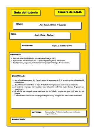 19
Guía del tutor/aGuía del tutor/a
TÍTULO:
TEMA:
PROGRAMA:
OBJETIVOS:
DESARROLLO:
Tercero de E.S.O.Tercero de E.S.O.
MATERIAL:
COMENTARIO:
Nos planteamos el verano
Actividades lúdicas
Ocio y tiempo libre
• Descubrir las posibilidades educativas del tiempo libre.
• Conocer las posibilidades que se ofrecen para disfrutar del verano.
• Realizar una propuesta personal para organizar el tiempo de vacaciones.
1. Introducción por parte del Tutor/a sobre la importancia de la organización adecuada del
tiempo libre.
2. A continuación distribuir la hoja de trabajo para que cada alumno/a la complete.
3. Se reúnen en grupo para realizar una discusión sobre la mejor forma de pasar las
vacaciones.
4. Se abrirá un coloquio para comentar las actividades propuestas por cada uno de los
grupos.
5. Cada alumno/a realizará una propuesta personal y recogerá las direcciones de interés.
Hoja de trabajo. Folletos sobre albergues, residencias,
campamentos, etc...
 