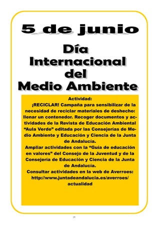 25
Actividad:
¡RECICLAR! Campaña para sensibilizar de la
necesidad de reciclar materiales de deshecho:
llenar un contenedor. Recoger documentos y ac-
tividades de la Revista de Educación Ambiental
“Aula Verde” editada por las Consejerías de Me-
dio Ambiente y Educación y Ciencia de la Junta
de Andalucía.
Ampliar actividades con la “Guía de educación
en valores” del Consejo de la Juventud y de la
Consejería de Educación y Ciencia de la Junta
de Andalucía.
Consultar actividades en la web de Averroes:
http://www.juntadeandalucia.es/averroes/
actualidad
 