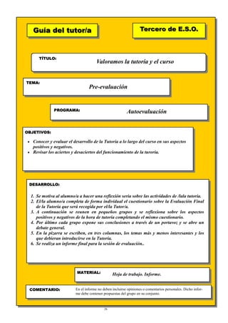 26
Guía del tutor/aGuía del tutor/a
TÍTULO:
TEMA:
PROGRAMA:
OBJETIVOS:
DESARROLLO:
Tercero de E.S.O.Tercero de E.S.O.
MATERIAL:
COMENTARIO:
Valoramos la tutoría y el curso
Pre-evaluación
Autoevaluación
• Conocer y evaluar el desarrollo de la Tutoría a lo largo del curso en sus aspectos
positivos y negativos.
• Revisar los aciertos y desaciertos del funcionamiento de la turoría.
1. Se motiva al alumno/a a hacer una reflexión seria sobre las actividades de /lala tutoría.
2. El/la alumno/a completa de forma individual el cuestionario sobre la Evaluación Final
de la Tutoría que será recogida por el/la Tutor/a.
3. A continuación se reunen en pequeños grupos y se reflexiona sobre los aspectos
positivos y negativos de la hora de tutoría completando el mismo cuestionario.
4. Por último cada grupo expone sus conclusiones a través de un portavoz y se abre un
debate general.
5. En la pizarra se escriben, en tres columnas, los temas más y menos interesantes y los
que debieran introducirse en la Tutoría.
6. Se realiza un informe final para la sesión de evaluación..
Hoja de trabajo. Informe.
En el informe no deben incluirse opiniones o comentarios personales. Dicho infor-
me debe contener propuestas del grupo en su conjunto.
 