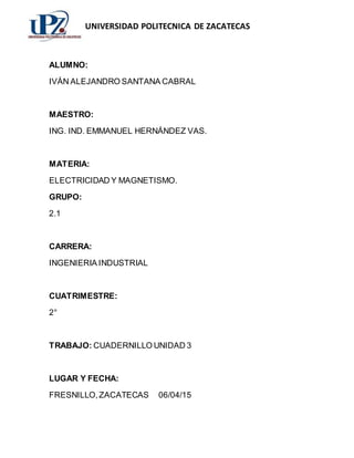 UNIVERSIDAD POLITECNICA DE ZACATECAS
ALUMNO:
IVÁN ALEJANDRO SANTANA CABRAL
MAESTRO:
ING. IND. EMMANUEL HERNÁNDEZ VAS.
MATERIA:
ELECTRICIDAD Y MAGNETISMO.
GRUPO:
2.1
CARRERA:
INGENIERIA INDUSTRIAL
CUATRIMESTRE:
2°
TRABAJO: CUADERNILLO UNIDAD 3
LUGAR Y FECHA:
FRESNILLO,ZACATECAS 06/04/15
 