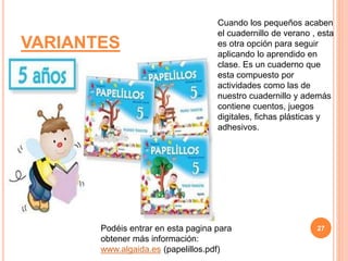 VARIANTES
Cuando los pequeños acaben
el cuadernillo de verano , esta
es otra opción para seguir
aplicando lo aprendido en
clase. Es un cuaderno que
esta compuesto por
actividades como las de
nuestro cuadernillo y además
contiene cuentos, juegos
digitales, fichas plásticas y
adhesivos.
Podéis entrar en esta pagina para
obtener más información:
www.algaida.es (papelillos.pdf)
27
 