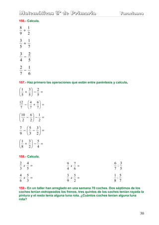 M
M
Ma
a
at
t
te
e
em
m
má
á
át
t
ti
i
ic
c
ca
a
as
s
s 6
6
6º
º
º d
d
de
e
e P
P
Pr
r
ri
i
im
m
ma
a
ar
r
ri
i
ia
a
a V
V
Va
a
ac
c
ca
a
ac
c
ci
i
io
o
on
n
ne
e
es
s
s
30
156.- Calcula.
2
1
9
8
+
7
1
5
3
+
5
2
4
3
−
6
1
7
2
−
157.- Haz primero las operaciones que están entre paréntesis y calcula.
=
−






+
5
2
5
3
5
1
=






+
−
7
6
7
4
7
12
=
−






−
2
1
2
6
2
10
=






−
−
2
3
3
5
9
7
=
−






+
4
5
2
3
8
1
158.- Calcula.
=
5
4
3
2
x =
6
7
4
9
x
5
3
:
7
6
=
3
5
6
4
x =
2
5
9
3
x
7
5
:
8
1
159.- En un taller han arreglado en una semana 70 coches. Dos séptimos de los
coches tenían estropeados los frenos, tres quintos de los coches tenían rayada la
pintura y el resto tenía alguna luna rota. ¿Cuántos coches tenían alguna luna
rota?
 