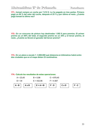 M
M
Ma
a
at
t
te
e
em
m
má
á
át
t
ti
i
ic
c
ca
a
as
s
s 6
6
6º
º
º d
d
de
e
e P
P
Pr
r
ri
i
im
m
ma
a
ar
r
ri
i
ia
a
a V
V
Va
a
ac
c
ca
a
ac
c
ci
i
io
o
on
n
ne
e
es
s
s
33
171.- Ismael compra un coche por 7.212 €. Lo ha pagado en tres partes. Primero
pagó un 60 % del valor del coche, después el 25 % y por último el resto. ¿Cuánto
pagó Ismael la última vez?
172.- En un concurso de pintura hay destinadas 1.502 € para premios. El primer
premio es un 60% del total, el segundo premio es un 30% y el tercer premio, el
resto. ¿Cuánto se llevará el ganador del tercer premio?
173.- En un plano a escala 1: 3.000.000 qué distancia en kilómetros habrá entre
dos ciudades que en el mapa distan 23 centímetros.
174.- Calcula los resultados de estas operaciones:
A = 23,45 B = 0,98 C = 879,45
D = 34 E = 432,98 F = 4.567
A - B A x B E + A + B F : D C x D F - C
 