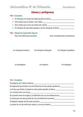 M
M
Ma
a
at
t
te
e
em
m
má
á
át
t
ti
i
ic
c
ca
a
as
s
s 6
6
6º
º
º d
d
de
e
e P
P
Pr
r
ri
i
im
m
ma
a
ar
r
ri
i
ia
a
a V
V
Va
a
ac
c
ca
a
ac
c
ci
i
io
o
on
n
ne
e
es
s
s
36
Líneas y polígonos
189.- Completa:
• El triángulo con todos los lados iguales se llama _________________________
• Dos rectas que se cortan, son rectas __________________________________
• Dos rectas que nunca se cortan son rectas _____________________________
• El triángulo de dos lados iguales y el otro desigual se llama ________________
190.- Dibuja las siguientes figuras:
Dos circunferencias secantes Dos circunferencias concéntricas
Un triángulo escaleno Un triángulo rectángulo Un triángulo equilátero
Un pentágono Un trapecio Un octógono
191.- Completa:
El polígono de 7 lados se llama ___________________________________________
El segmento que divide a la circunferencia en dos partes iguales es ______________
La línea que divide un ángulo en dos partes iguales se llama ____________________
Un número primo es el que _______________________________________________
El cociente entre la longitud y el diámetro de una circunferencia es ________________
La línea que une dos puntos de una circunferencia se llama _____________________
El poliedro regular de 20 caras se llama _____________________________________
La parte de círculo entre dos radios y un arco se llama __________________________
 