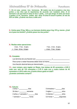 M
M
Ma
a
at
t
te
e
em
m
má
á
át
t
ti
i
ic
c
ca
a
as
s
s 6
6
6º
º
º d
d
de
e
e P
P
Pr
r
ri
i
im
m
ma
a
ar
r
ri
i
ia
a
a V
V
Va
a
ac
c
ca
a
ac
c
ci
i
io
o
on
n
ne
e
es
s
s
45
7.- En mi casa somos tres hermanos. Mi madre nos da la propina a los tres
juntos y nos dice que la repartamos de acuerdo con nuestros años. A mi
hermano Luis que tiene 6 años le toca 1 parte, a mí que tengo 12 años me tocan
3 partes y a mi hermana Julieta que tiene 18 años le tocan 6 partes. Si nos da
50 € en total. ¿Cuánto nos toca a cada uno?
8.- Carlos pesa 70 kg. 300 g. y su hermano Andrés pesa 4 kg. 275 g. menos. ¿Cuál
es el peso de Andrés? ¿Cuánto pesan los dos juntos?
9.- Realiza estas operaciones:
5 km. 7 hm. 4 dam. 7 km. 3 hm. 6 dam.
+ 3 km. 6 hm. 6 dam. - 4 km. 7 hm. 8 dam.
10.- Completa:
Los términos de una fracción son __________________ y ___________________
Para sumar o restar fracciones deben tener el mismo _______________________
Una fracción decimal tiene por denominador ______________________________
11.- Juan compra, para regalar en Reyes, tres bolsas de 85 caramelos a 2,85 €
cada una, seis de 132 caramelos a 3,76 € cada una y cuatro bolsas de 45
caramelos a 2,36 € cada una ¿Cuánto dinero gastó en total?
¿Cuántos caramelos compró?
12.- Calcula:
3 años = __________ días 5 trimestres = _______días
35 días = ________ semanas 3 siglos = __________ años
2 años y 1 semestre = _______ días 3 milenios = ________ años
1 semana = _________ horas 5,4 horas = ______segundos
 