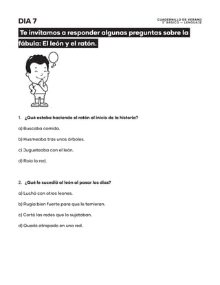 CUADERNILLO DE VERANO
3 ̊ Básico — Lenguaje
DIA 7
Te invitamos a responder algunas preguntas sobre la
fábula: El león y el ratón.
1.	 ¿Qué estaba haciendo el ratón al inicio de la historia?
a) Buscaba comida.
b) Husmeaba tras unos árboles.
c) Jugueteaba con el león.
d) Roía la red.
2.	 ¿Qué le sucedió al león al pasar los días?
a) Luchó con otros leones.
b) Rugía bien fuerte para que le temieran.
c) Cortó las redes que lo sujetaban.
d) Quedó atrapado en una red.
 