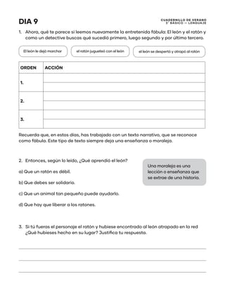 CUADERNILLO DE VERANO
3 ̊ Básico — Lenguaje
DIA 9
1.	 Ahora, qué te parece si leemos nuevamente la entretenida fábula: El león y el ratón y
como un detective buscas qué sucedió primero, luego segundo y por último tercero.
ORDEN ACCIÓN
1.
2.
3.
Recuerda que, en estos días, has trabajado con un texto narrativo, que se reconoce
como fábula. Este tipo de texto siempre deja una enseñanza o moraleja.
2.	 Entonces, según lo leído, ¿Qué aprendió el león?
a) Que un ratón es débil.
b) Que debes ser solidario.
c) Que un animal tan pequeño puede ayudarlo.
d) Que hay que liberar a los ratones.
3.	 Si tú fueras el personaje el ratón y hubiese encontrado al león atrapado en la red
¿Qué hubieses hecho en su lugar? Justifica tu respuesta.
El león le dejó marchar el ratón jugueteó con el león el león se despertó y atrapó al ratón
Una moraleja es una
lección o enseñanza que
se extrae de una historia.
 