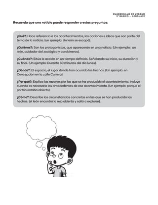 CUADERNILLO DE VERANO
3 ̊ Básico — Lenguaje
Recuerda que una noticia puede responder a estas preguntas:
¿Qué?: Hace referencia a los acontecimientos, las acciones e ideas que son parte del
tema de la noticia. (un ejemplo: Un león se escapó).
¿Quiénes?: Son los protagonistas, que aparecerán en una noticia. (Un ejemplo: un
león, cuidador del zoológico y carabineros).
¿Cuándo?: Sitúa la acción en un tiempo definido. Señalando su inicio, su duración y
su final. (Un ejemplo: Durante 30 minutos del día lunes).
¿Dónde?: El espacio, el lugar dónde han ocurrido los hechos. (Un ejemplo: en
Concepción en la calle Carrera).
¿Por qué?: Explica las razones por las que se ha producido el acontecimiento. Incluye
cuando es necesario los antecedentes de ese acontecimiento. (Un ejemplo: porque el
portón estaba abierto).
¿Cómo?: Describe las circunstancias concretas en las que se han producido los
hechos. (el león encontró la reja abierta y salió a explorar).
 