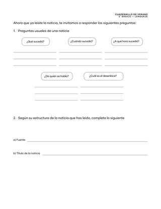CUADERNILLO DE VERANO
3 ̊ Básico — Lenguaje
Ahora que ya leíste la noticia, te invitamos a responder las siguientes preguntas:
1.	 Preguntas usuales de una noticia
2.	 Según su estructura de la noticia que has leído, completa lo siguiente
¿Qué sucedió? ¿Cuándo sucedió? ¿A qué hora sucedió?
¿De quién se habla?
a) Fuente
b) Título de la noticia
¿Cuál es el desenlace?
 