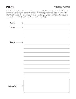 CUADERNILLO DE VERANO
3 ̊ Básico — Lenguaje
DIA 11
A continuación, te invitamos a crear tu propia noticia. Una idea: has escuchado sobre
animales que se hayan escapado en este tiempo de pandemia puedes escribir sobre
ello. Otra idea: escribe pensando en las preguntas que ya aprendiste y dale respuesta
en tu noticia creada (si no tienes fotos, realiza un dibujo).
Fuente
Título
Cuerpo
Fotografía
 