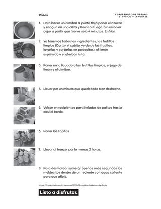 CUADERNILLO DE VERANO
3 ̊ Básico — Lenguaje
Pasos
1.	 Para hacer un almíbar a punto flojo poner el azúcar
y el agua en una ollita y llevar al fuego. Sin revolver
dejar a partir que hierve solo 4 minutos. Enfriar.
2.	 Ya tenemos todos los ingredientes, las frutillas
limpias (Cortar el cabito verde de las frutillas,
lavarlas y cortarlas en pedacitos), el limón
exprimido y el almíbar listo.
3.	 Poner en la licuadora las frutillas limpias, el jugo de
limón y el almíbar.
4.	 Licuar por un minuto que quede todo bien deshecho.
5.	 Volcar en recipientes para helados de palitos hasta
casi el borde.
6.	 Poner las tapitas
7.	 Llevar al freezer por lo menos 2 horas.
8.	 Para desmoldar sumergí apenas unos segundos los
moldecitos dentro de un reciente con agua caliente
para que afloje.
https://cookpad.com/cl/recetas/207422-palitos-helados-de-fruta
Listo a disfrutar.
 