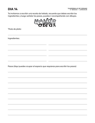CUADERNILLO DE VERANO
3 ̊ Básico — Lenguaje
DIA 14
Te invitamos a escribir una receta de helado, recuerda que debes escribir los
ingredientes y luego señalar los pasos, puedes ir acompañando con dibujos.
Título de plato:
Ingredientes:
Pasos (Aquí puedes ocupar el espacio que requieras para escribir los pasos)
 
