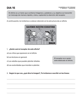 CUADERNILLO DE VERANO
3 ̊ Básico — Lenguaje
DIA 15
A continuación, te invitamos a colocar atención en la estructura de un afiche
1.	 ¿Quién será el receptor de este afiche?
a) Los niños que aparecen en el afiche
b) Los lectores en general.
c) Los adultos que pueden plantar árboles.
d) Las autoridades que mandan a plantar.
2.	 Según lo que ves, ¿qué dice la imagen?, Te invitamos a escribir en las líneas:
El afiche es un texto que contiene imágenes y palabras y su objetivo es transmitir
un mensaje de manera rápida y clara, captando la atención del receptor.
El receptor es a quien
está dedicado el afiche.
 