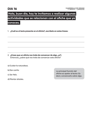 CUADERNILLO DE VERANO
3 ̊ Básico — Lenguaje
DIA 16
Hola, buen día, hoy te invitamos a realizar algunas
actividades que se relacionan con el afiche que ya
conoces.
1.	 ¿Cuál es el texto presente en el afiche?, escríbelo en estas líneas:
2.	 ¿Crees que un afiche nos trata de convencer de algo, ¿sí?,
Entonces; ¿sobre qué nos trata de convencer este afiche?
a) Cuidar la naturaleza.
b) Dar cariño
c) Ser feliz.
d) Plantar árboles.
La principal función del
afiche es apelar al lector. Es
decir, convencerlo sobre algo.
 