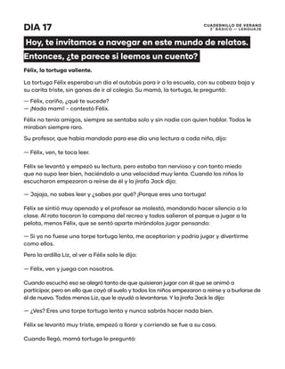 CUADERNILLO DE VERANO
3 ̊ Básico — Lenguaje
DIA 17
Hoy, te invitamos a navegar en este mundo de relatos.
Entonces, ¿te parece si leemos un cuento?
Félix, la tortuga valiente.
La tortuga Félix esperaba un día el autobús para ir a la escuela, con su cabeza baja y
su carita triste, sin ganas de ir al colegio. Su mamá, la tortuga, le preguntó:
— Félix, cariño, ¿qué te sucede?
— ¡Nada mami! - contestó Félix.
Félix no tenía amigos, siempre se sentaba solo y sin nadie con quien hablar. Todos le
miraban siempre raro.
Su profesor, que había mandado para ese día una lectura a cada niño, dijo:
— Félix, ven, te toca leer.
Félix se levantó y empezó su lectura, pero estaba tan nervioso y con tanto miedo
que no supo leer bien, haciéndolo a una velocidad muy lenta. Cuando los niños lo
escucharon empezaron a reírse de él y la jirafa Jack dijo:
— Jajaja, no sabes leer y ¿sabes por qué? ¡Porque eres una tortuga!
Félix se sintió muy apenado y el profesor se molestó, mandando hacer silencio a la
clase. Al rato tocaron la campana del recreo y todos salieron al parque a jugar a la
pelota, menos Félix, que se sentó aparte mirándolos jugar pensando:
— Si yo no fuese una torpe tortuga lenta, me aceptarían y podría jugar y divertirme
como ellos.
Pero la ardilla Liz, al ver a Félix solo le dijo:
— Félix, ven y juega con nosotros.
Cuando escuchó eso se alegró tanto de que quisieran jugar con él que se animó a
participar, pero en ello que cayó al suelo y todos los niños empezaron a reírse y a burlarse de
él de nuevo. Todos menos Liz, que le ayudó a levantarse. Y la jirafa Jack le dijo:
— ¿Ves? Eres una torpe tortuga lenta y nunca sabrás hacer nada bien.
Félix se levantó muy triste, empezó a llorar y corriendo se fue a su casa.
Cuando llegó, mamá tortuga le preguntó:
 