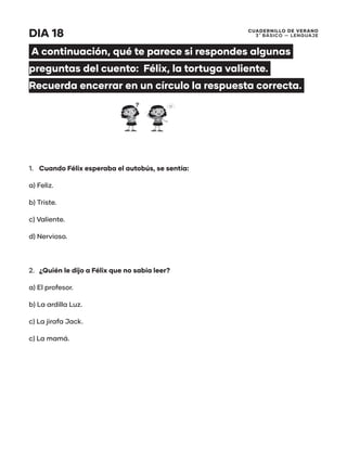 CUADERNILLO DE VERANO
3 ̊ Básico — Lenguaje
DIA 18
A continuación, qué te parece si respondes algunas
preguntas del cuento: Félix, la tortuga valiente.
Recuerda encerrar en un círculo la respuesta correcta.
1.	 Cuando Félix esperaba el autobús, se sentía:
a) Feliz.
b) Triste.
c) Valiente.
d) Nervioso.
2.	 ¿Quién le dijo a Félix que no sabía leer?
a) El profesor.
b) La ardilla Luz.
c) La jirafa Jack.
c) La mamá.
 